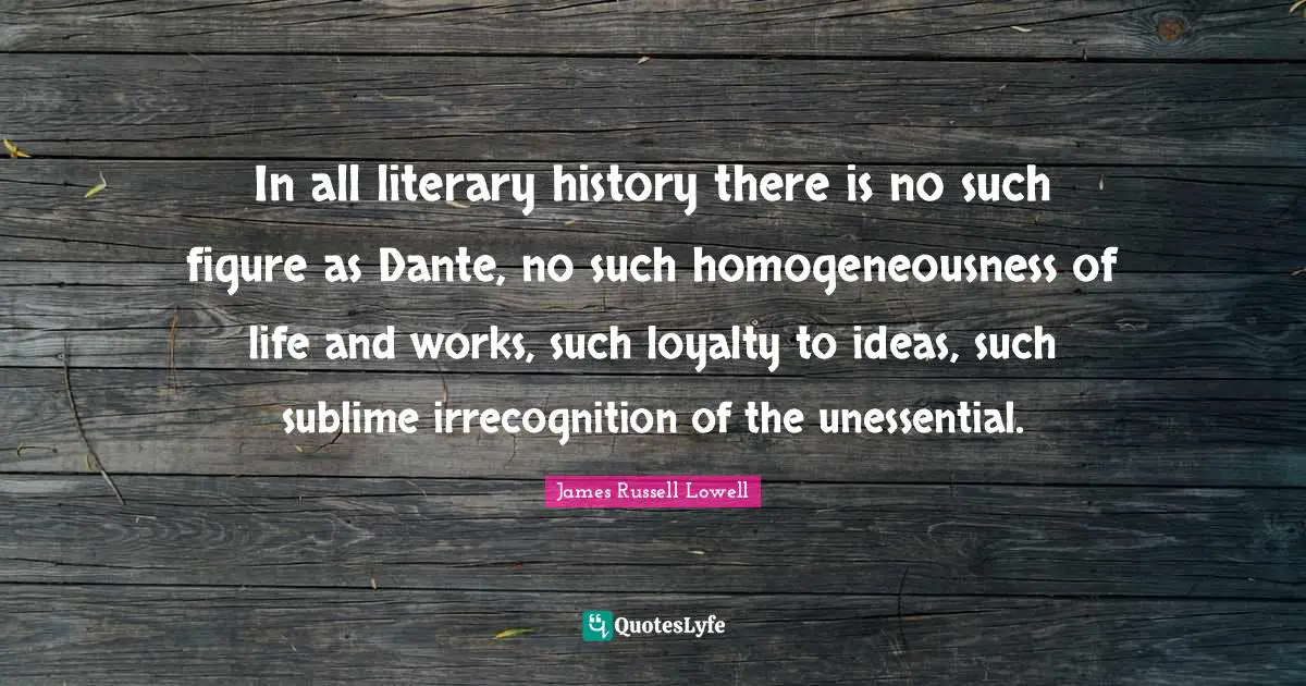 In all literary history there is no such figure as Dante, no such homogeneousness of life and works, such loyalty to ideas, such sublime irrecognition of the unessential.
