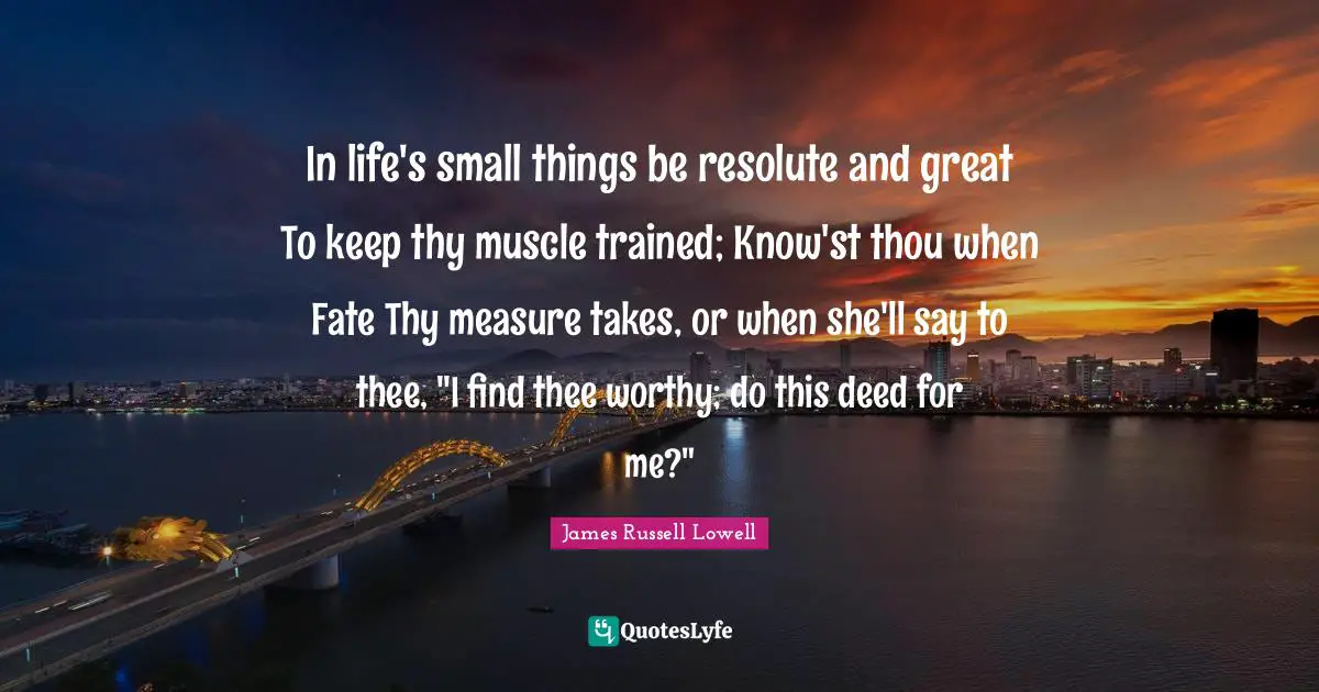 In life's small things be resolute and great To keep thy muscle trained; Know'st thou when Fate Thy measure takes, or when she'll say to thee, "I find thee worthy; do this deed for me?"
