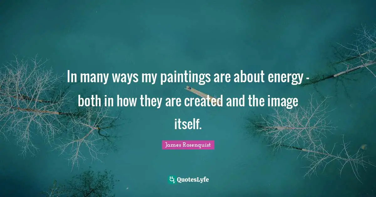 James Rosenquist Quotes: "In many ways my paintings are about energy — both in how they are created and the image itself."