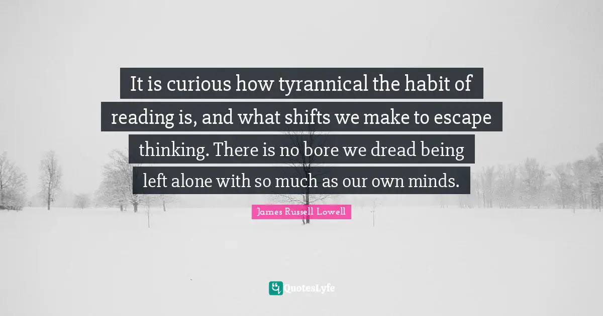 It is curious how tyrannical the habit of reading is, and what shifts we make to escape thinking. There is no bore we dread being left alone with so much as our own minds.