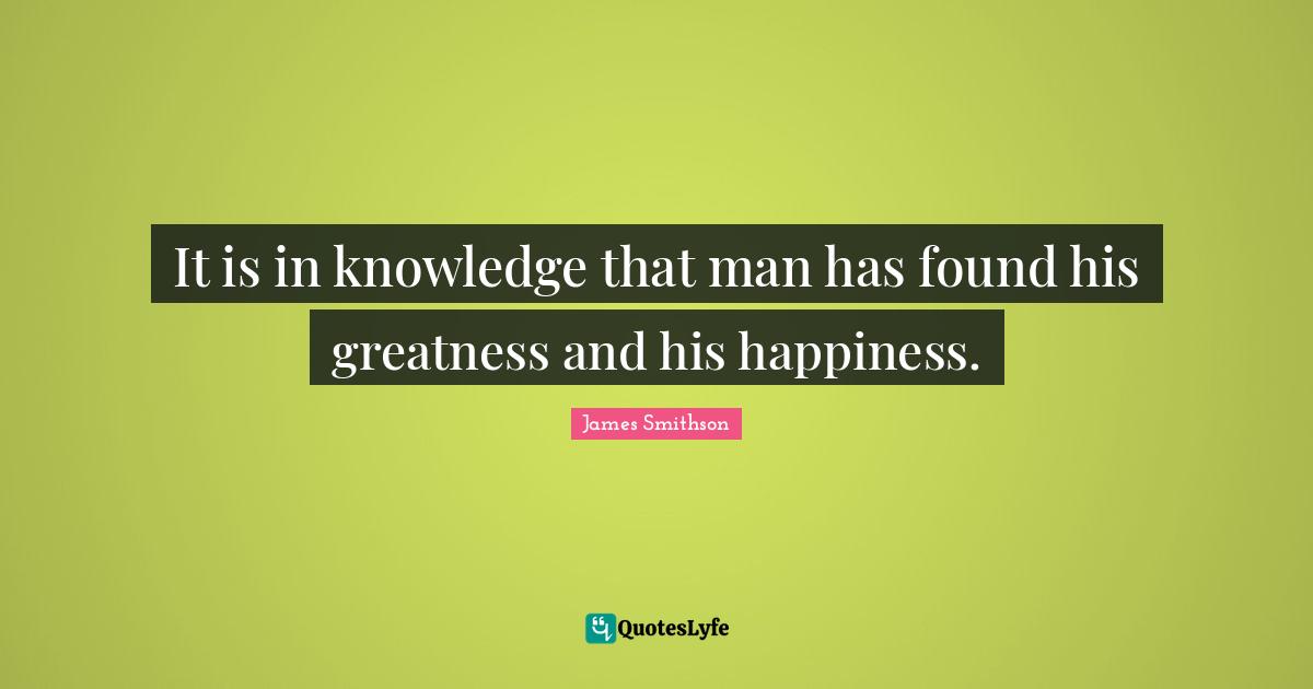 It is in knowledge that man has found his greatness and his happiness.