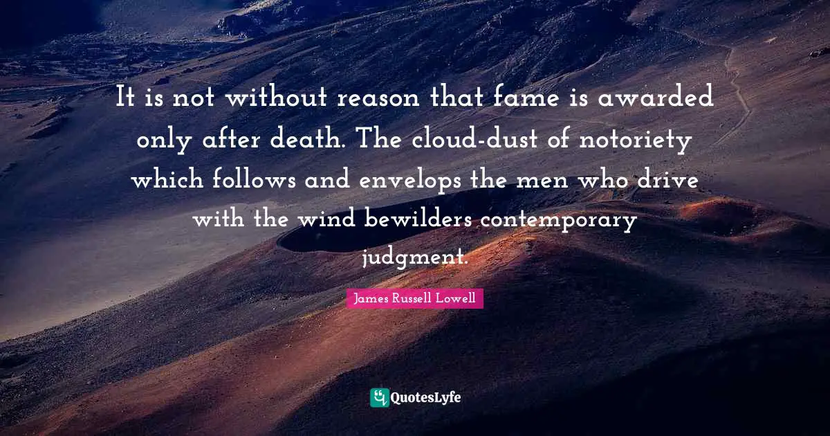 It is not without reason that fame is awarded only after death. The cloud-dust of notoriety which follows and envelops the men who drive with the wind bewilders contemporary judgment.