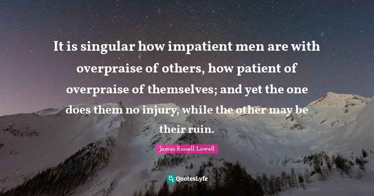 It is singular how impatient men are with overpraise of others, how patient of overpraise of themselves; and yet the one does them no injury, while the other may be their ruin.