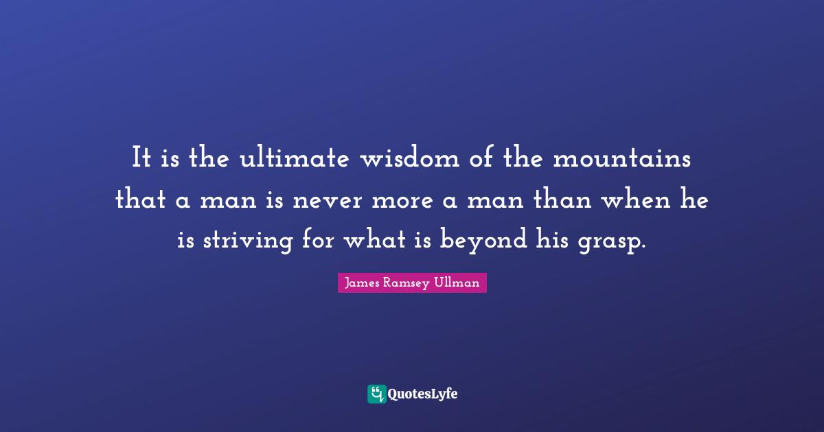 It is the ultimate wisdom of the mountains that a man is never more a man than when he is striving for what is beyond his grasp.