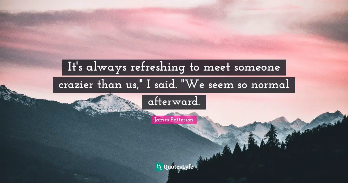 It's always refreshing to meet someone crazier than us," I said. "We seem so normal afterward.