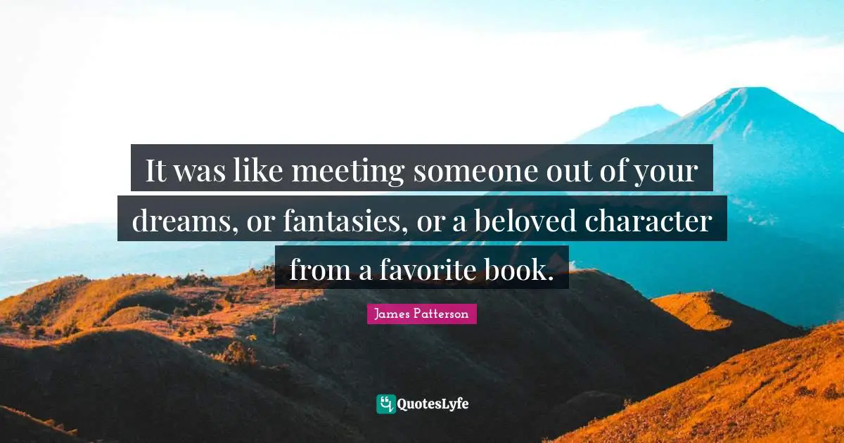 It was like meeting someone out of your dreams, or fantasies, or a beloved character from a favorite book.