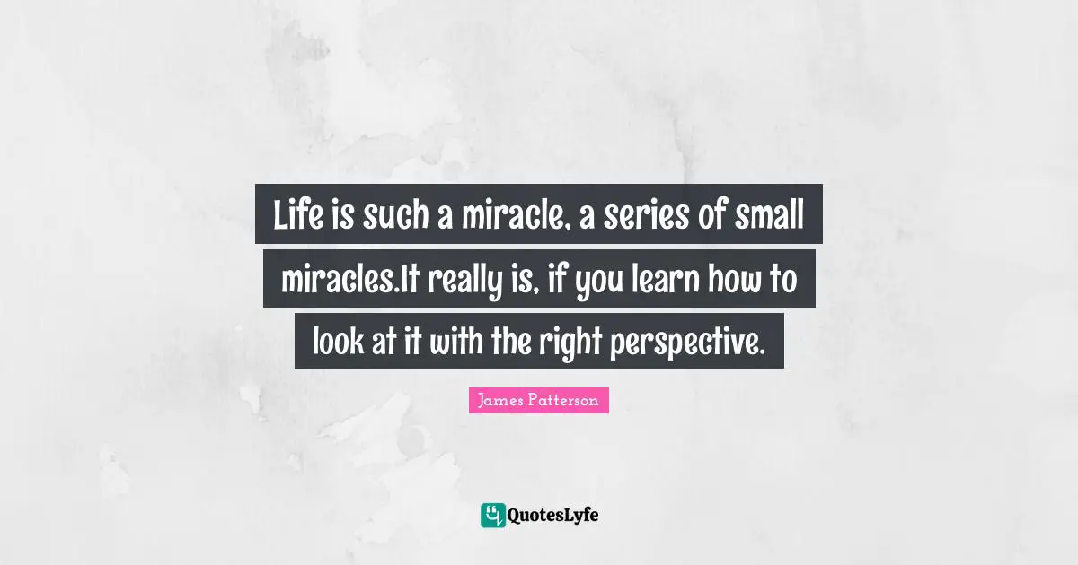Life is such a miracle, a series of small miracles.It really is, if you learn how to look at it with the right perspective.