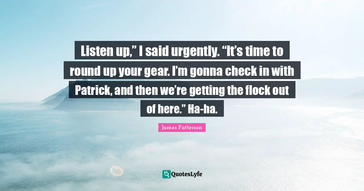 Listen up,” I said urgently. “It’s time to round up your gear. I’m gonna check in with Patrick, and then we’re getting the flock out of here.” Ha-ha.