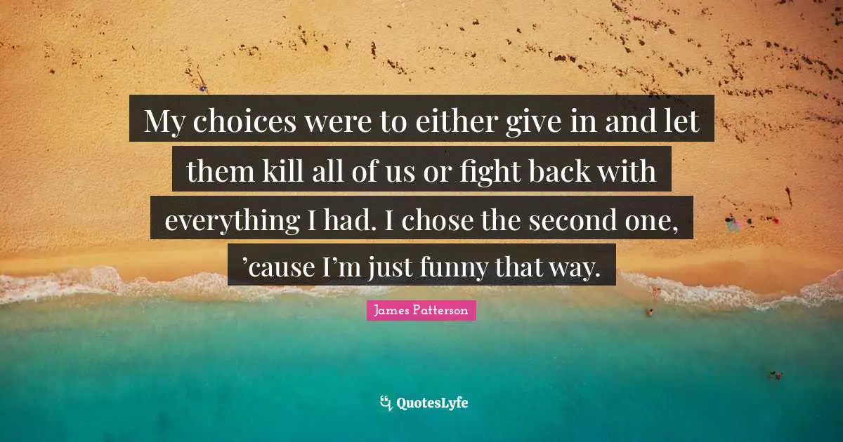 My choices were to either give in and let them kill all of us or fight back with everything I had. I chose the second one, ’cause I’m just funny that way.