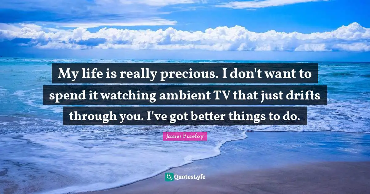 My life is really precious. I don't want to spend it watching ambient TV that just drifts through you. I've got better things to do.