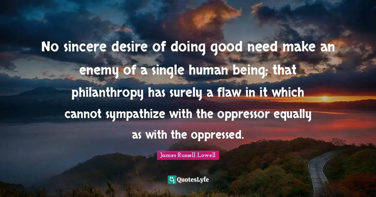 No sincere desire of doing good need make an enemy of a single human being; that philanthropy has surely a flaw in it which cannot sympathize with the oppressor equally as with the oppressed.