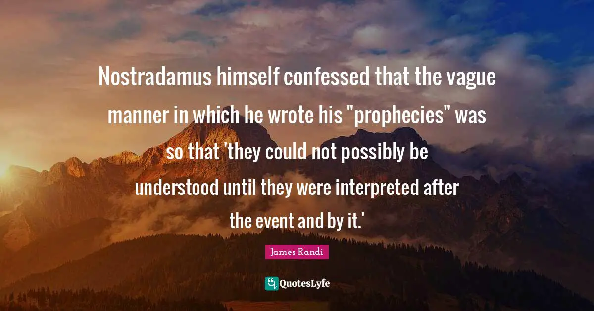 Prophecy Quotes: "Nostradamus himself confessed that the vague manner in which he wrote his "prophecies" was so that 'they could not possibly be understood until they were interpreted after the event and by it.'"