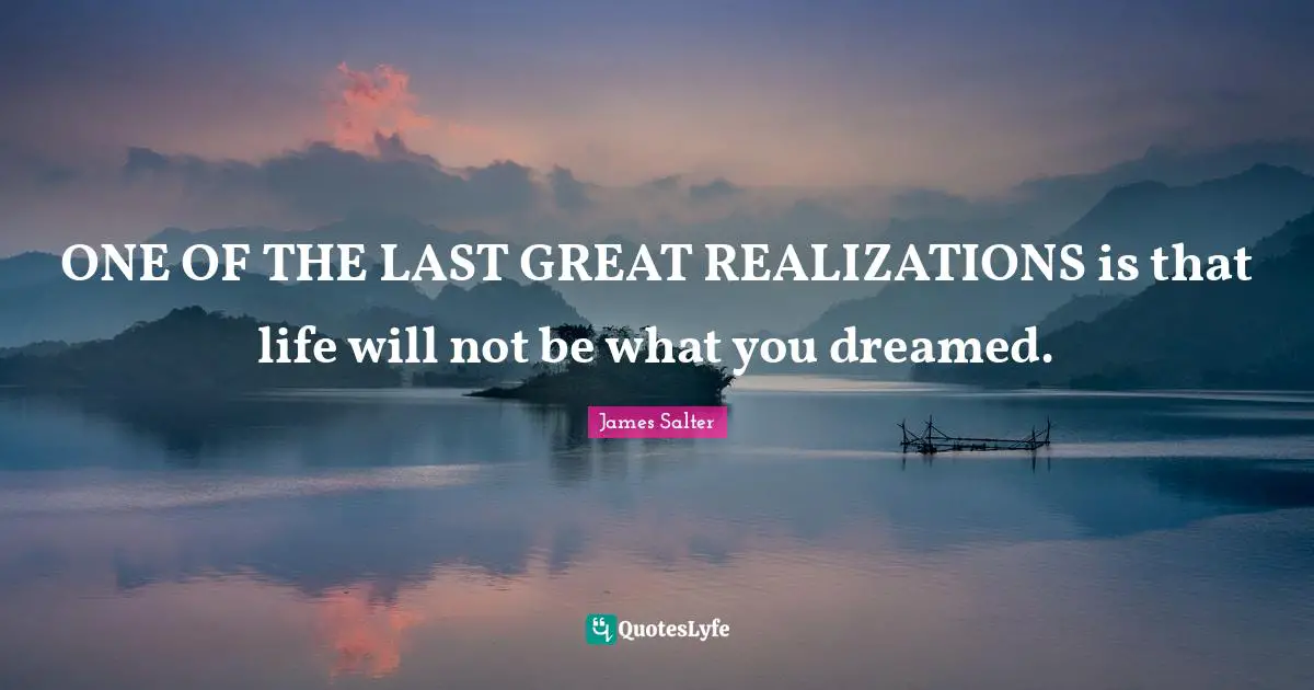 ONE OF THE LAST GREAT REALIZATIONS is that life will not be what you dreamed.