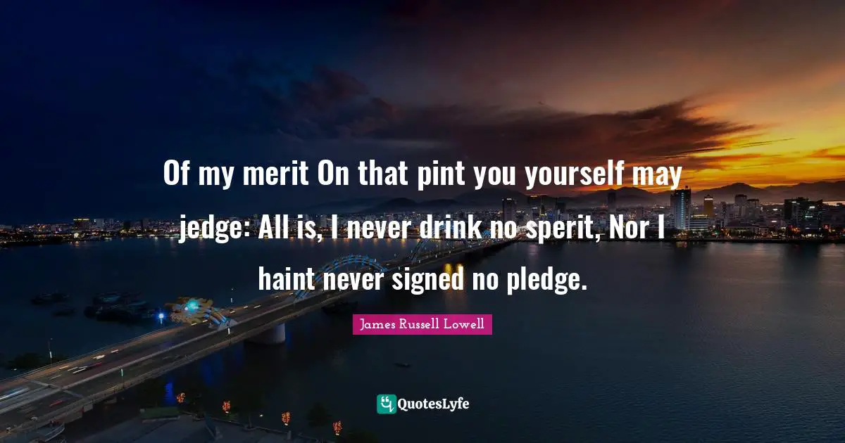 Of my merit On that pint you yourself may jedge: All is, I never drink no sperit, Nor I haint never signed no pledge.