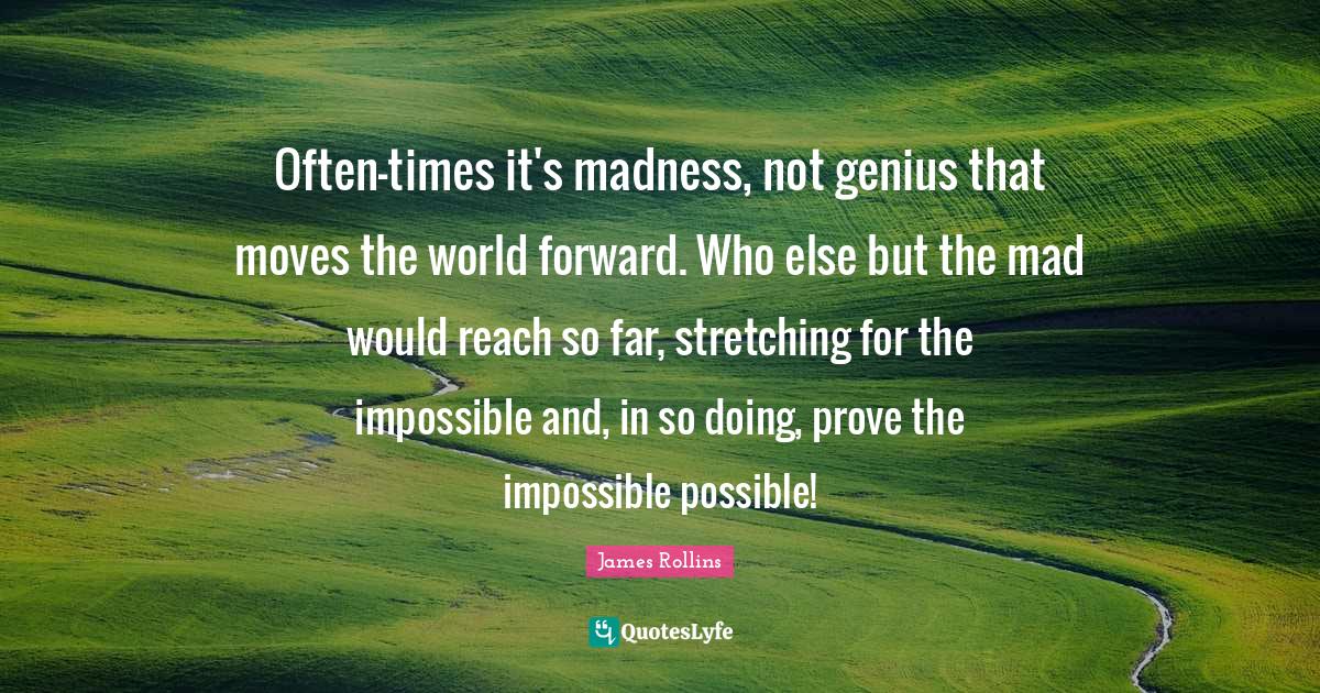 Often-times it's madness, not genius that moves the world forward. Who else but the mad would reach so far, stretching for the impossible and, in so doing, prove the impossible possible!