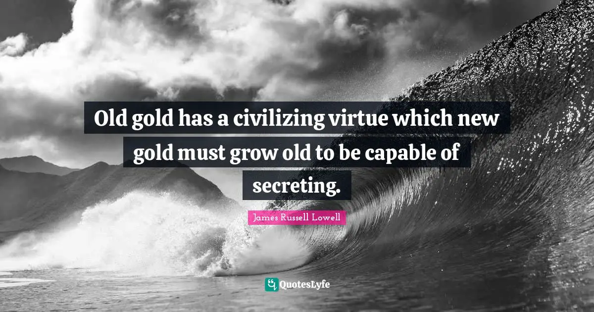 Old gold has a civilizing virtue which new gold must grow old to be capable of secreting.