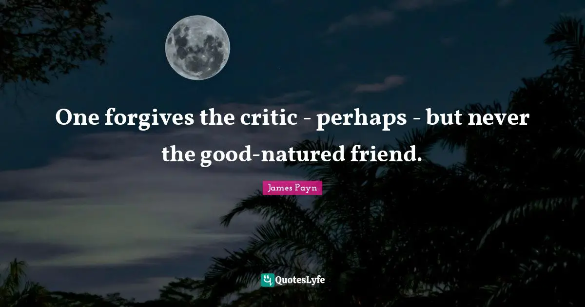 One forgives the critic - perhaps - but never the good-natured friend.