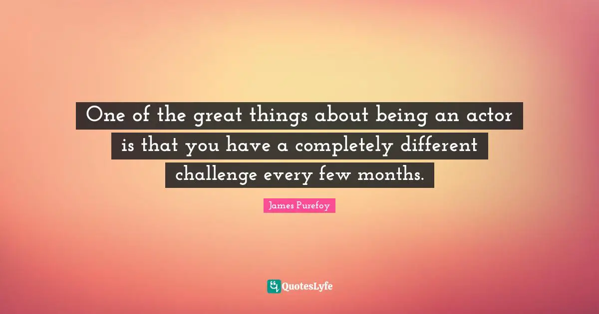 One of the great things about being an actor is that you have a completely different challenge every few months.