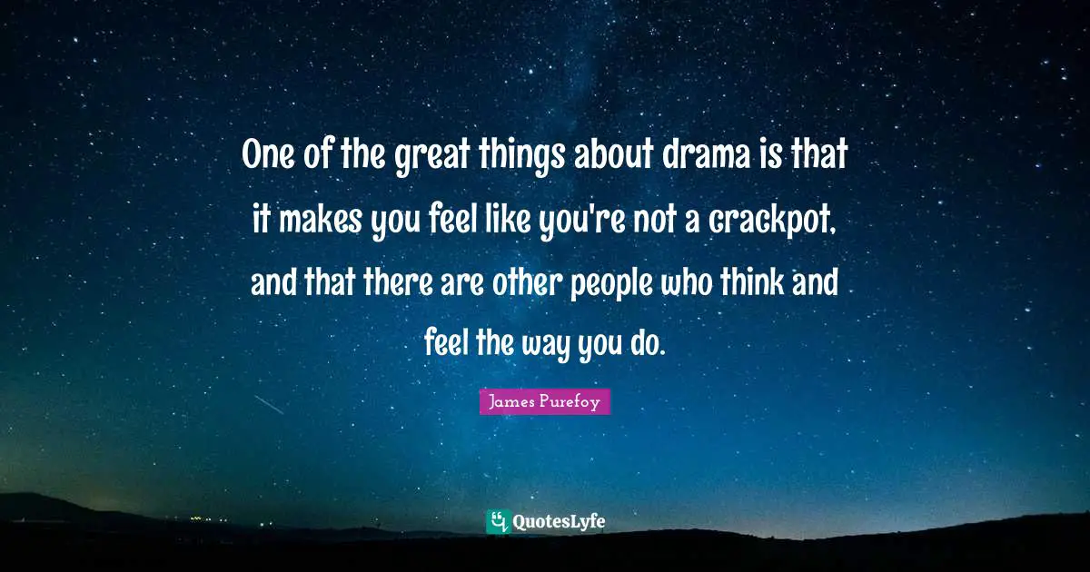 One of the great things about drama is that it makes you feel like you're not a crackpot, and that there are other people who think and feel the way you do.