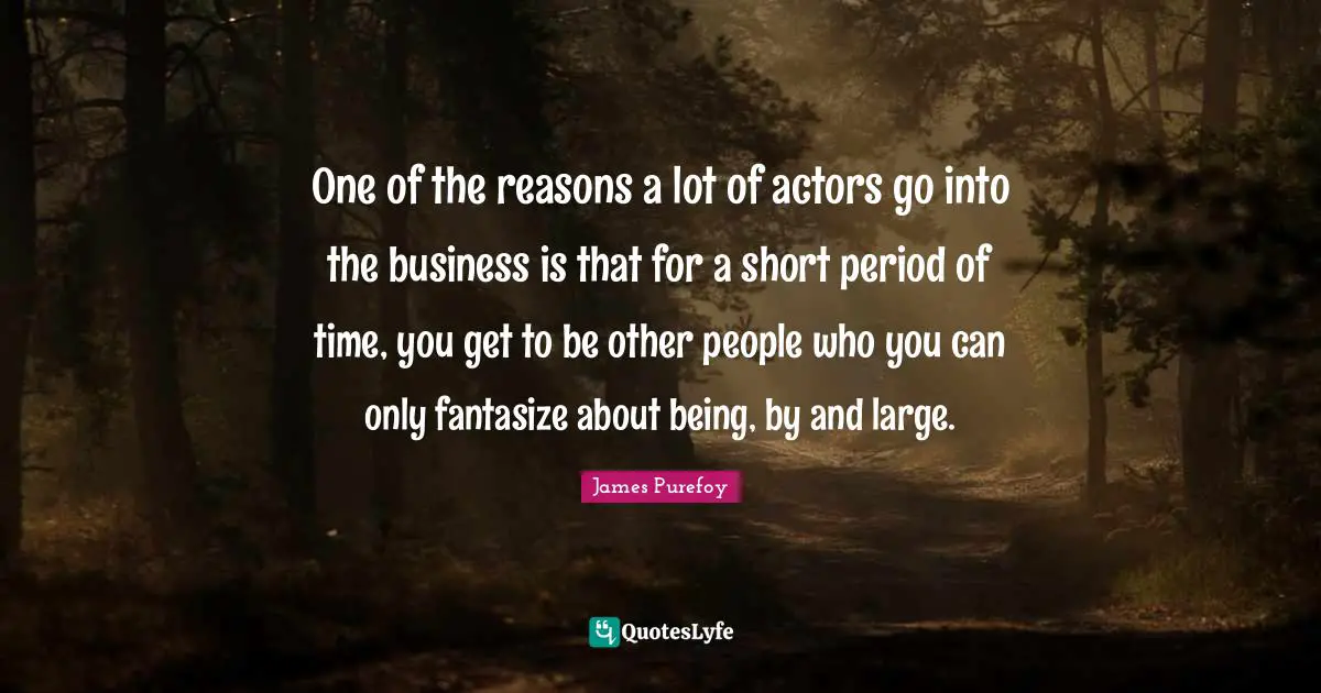 One of the reasons a lot of actors go into the business is that for a short period of time, you get to be other people who you can only fantasize about being, by and large.