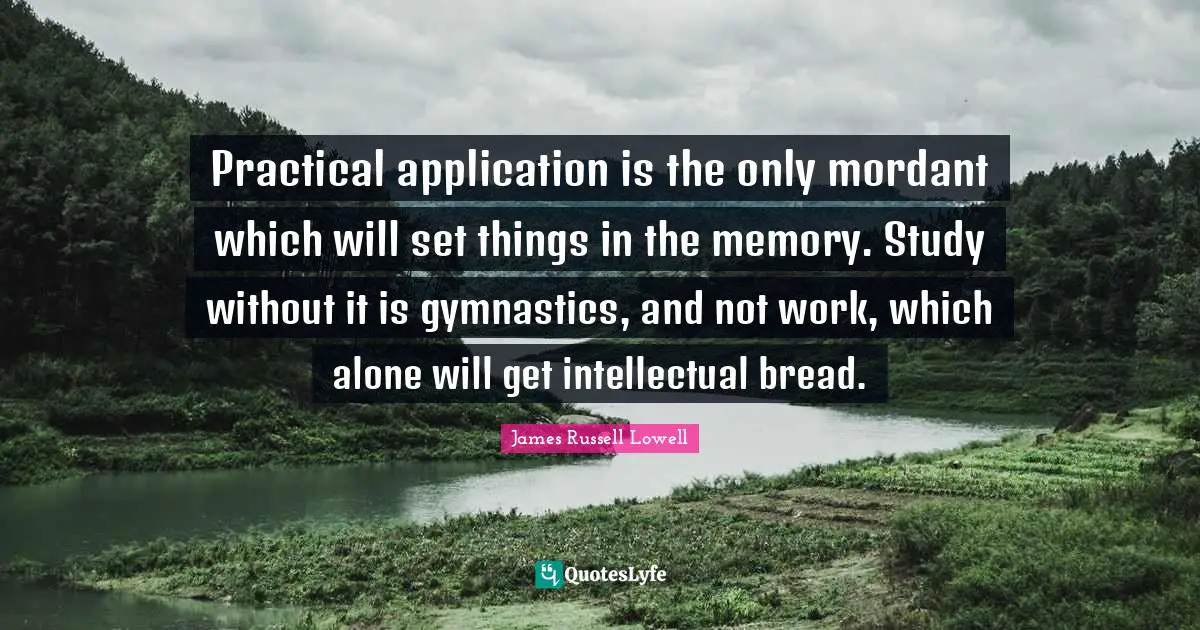 Practical application is the only mordant which will set things in the memory. Study without it is gymnastics, and not work, which alone will get intellectual bread.