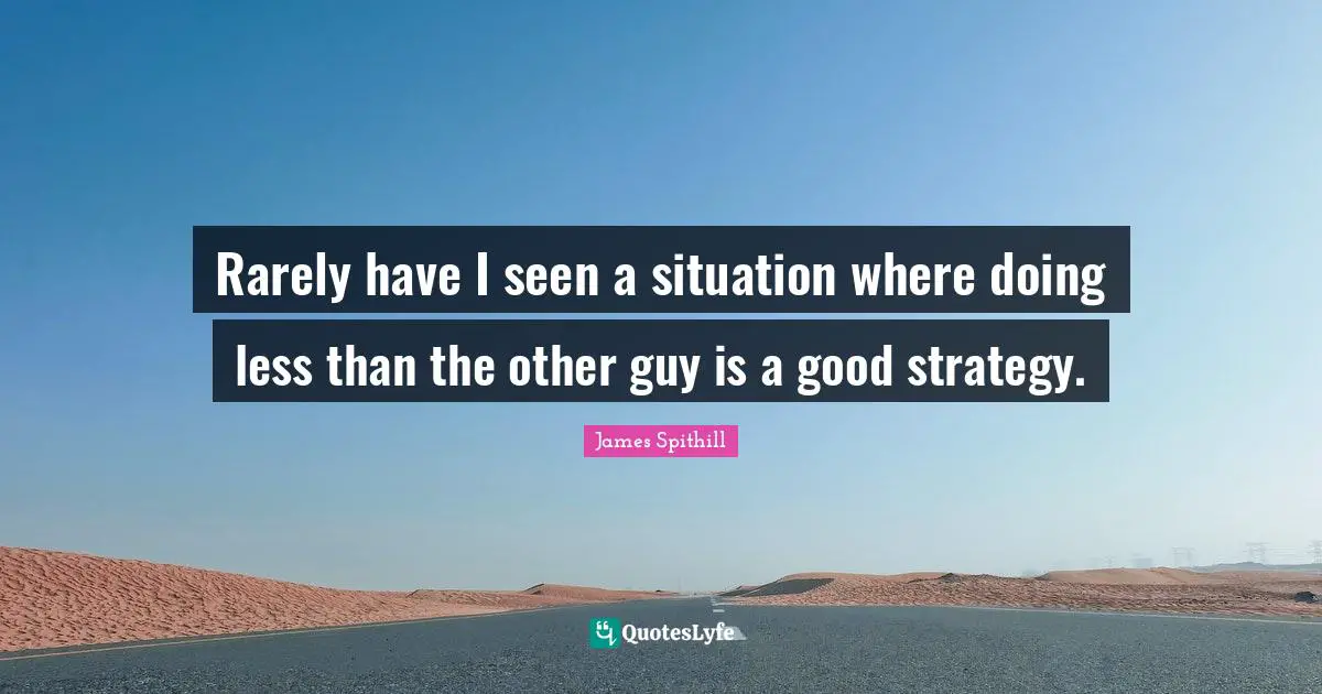 Rarely have I seen a situation where doing less than the other guy is a good strategy.