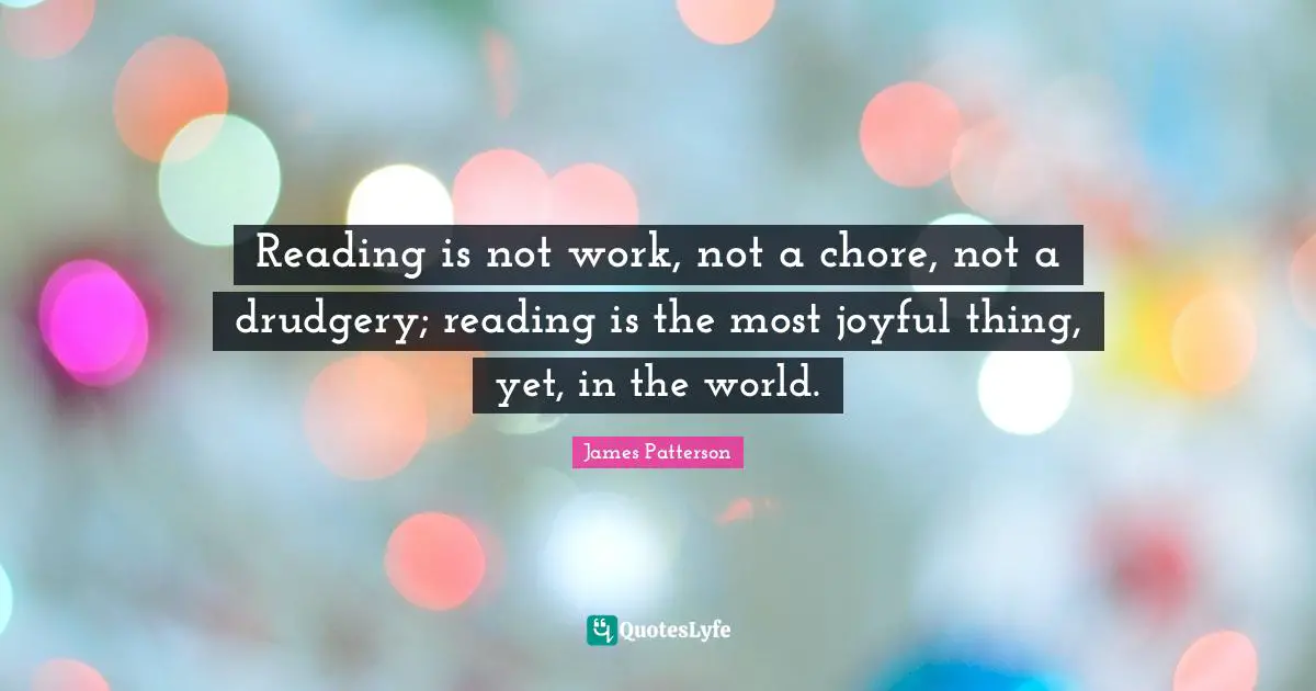 Reading is not work, not a chore, not a drudgery; reading is the most joyful thing, yet, in the world.