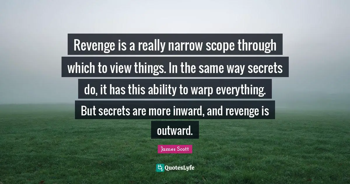 Revenge is a really narrow scope through which to view things. In the same way secrets do, it has this ability to warp everything. But secrets are more inward, and revenge is outward.
