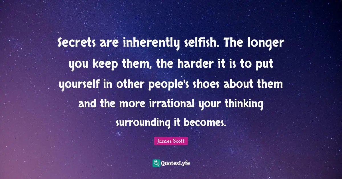 Secrets are inherently selfish. The longer you keep them, the harder it is to put yourself in other people's shoes about them and the more irrational your thinking surrounding it becomes.
