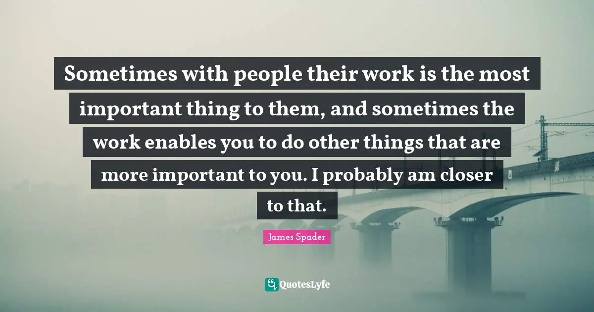 Sometimes with people their work is the most important thing to them, and sometimes the work enables you to do other things that are more important to you. I probably am closer to that.