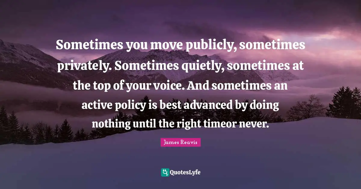 Sometimes you move publicly, sometimes privately. Sometimes quietly, sometimes at the top of your voice. And sometimes an active policy is best advanced by doing nothing until the right timeor never.