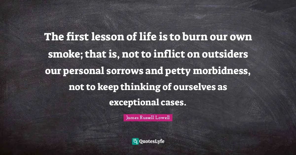 The first lesson of life is to burn our own smoke; that is, not to inflict on outsiders our personal sorrows and petty morbidness, not to keep thinking of ourselves as exceptional cases.