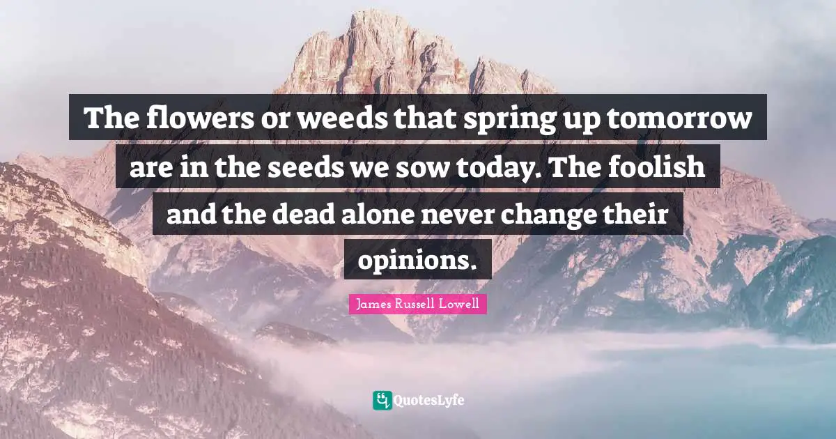 The flowers or weeds that spring up tomorrow are in the seeds we sow today. The foolish and the dead alone never change their opinions.