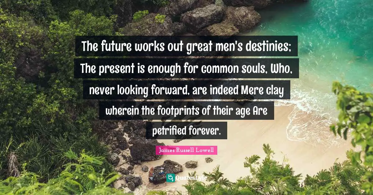 The future works out great men's destinies; The present is enough for common souls, Who, never looking forward, are indeed Mere clay wherein the footprints of their age Are petrified forever.