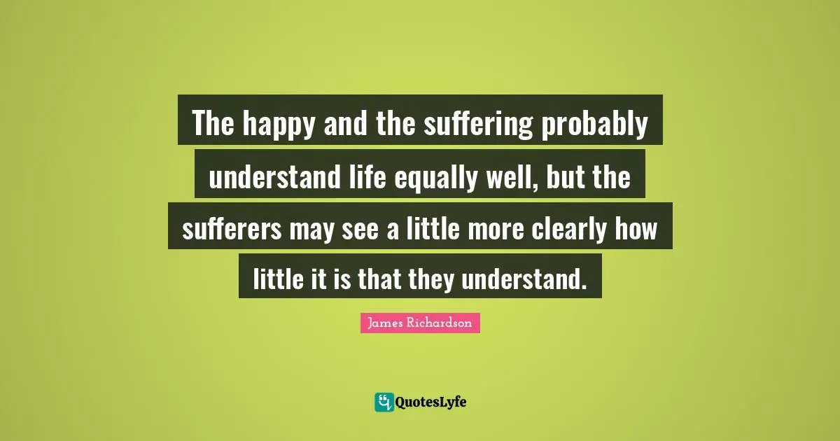 The happy and the suffering probably understand life equally well, but the sufferers may see a little more clearly how little it is that they understand.