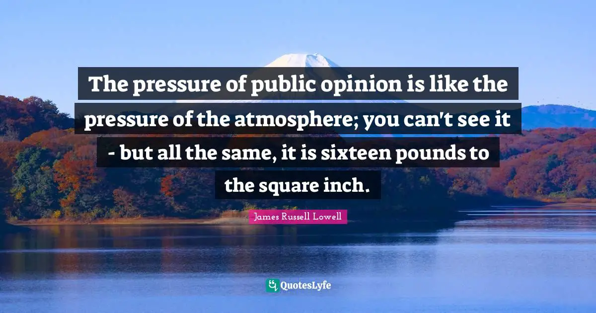 The pressure of public opinion is like the pressure of the atmosphere; you can't see it - but all the same, it is sixteen pounds to the square inch.