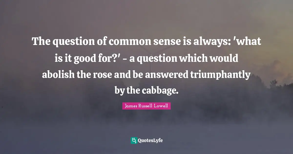 The question of common sense is always: 'what is it good for?' - a question which would abolish the rose and be answered triumphantly by the cabbage.
