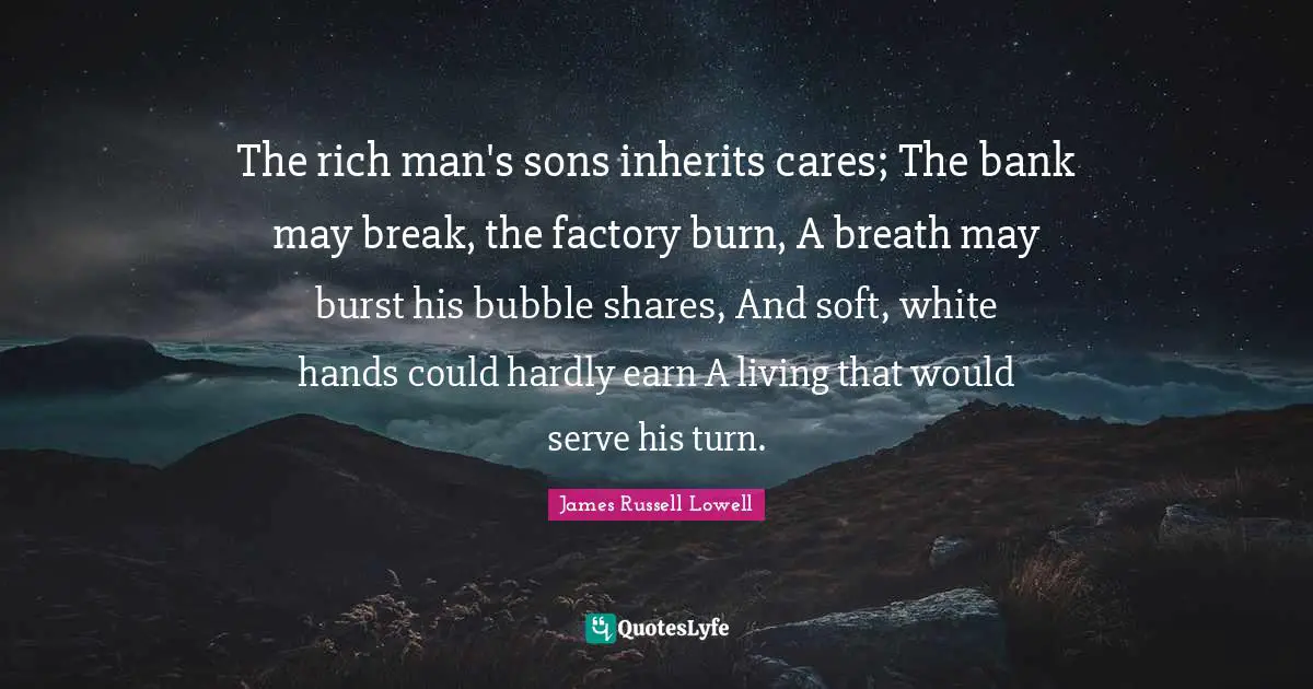 The rich man's sons inherits cares; The bank may break, the factory burn, A breath may burst his bubble shares, And soft, white hands could hardly earn A living that would serve his turn.