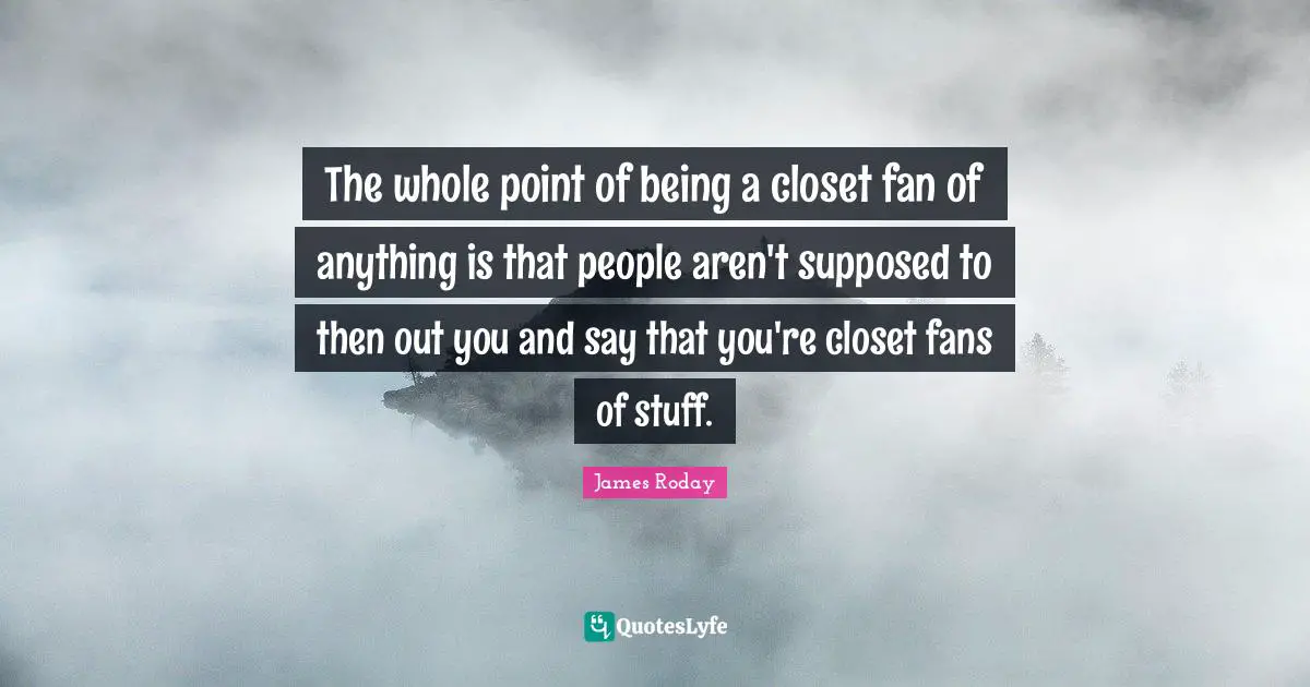 The whole point of being a closet fan of anything is that people aren't supposed to then out you and say that you're closet fans of stuff.