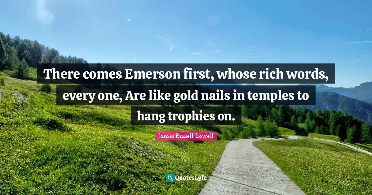 There comes Emerson first, whose rich words, every one, Are like gold nails in temples to hang trophies on.
