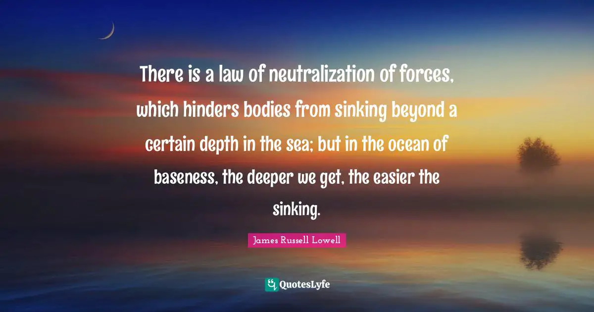 Baseness Quotes: "There is a law of neutralization of forces, which hinders bodies from sinking beyond a certain depth in the sea; but in the ocean of baseness, the deeper we get, the easier the sinking."
