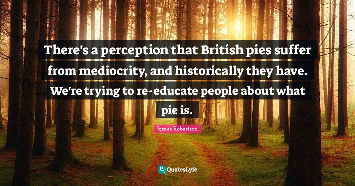 There's a perception that British pies suffer from mediocrity, and historically they have. We're trying to re-educate people about what pie is.