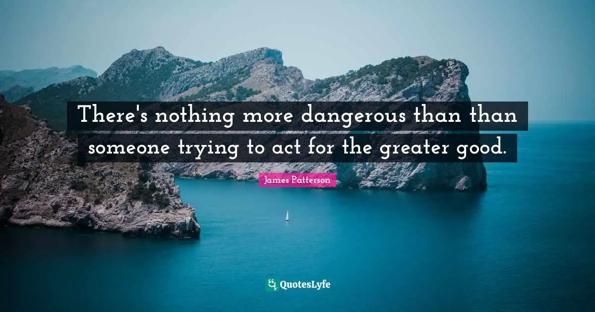 There's nothing more dangerous than than someone trying to act for the greater good.