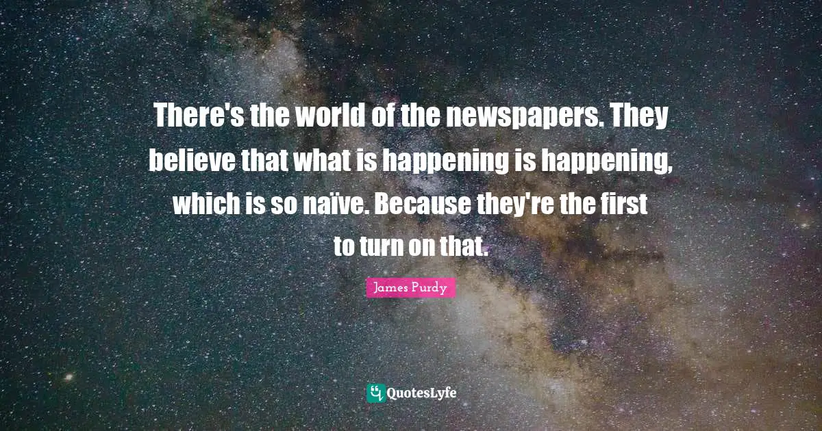 There's the world of the newspapers. They believe that what is happening is happening, which is so naïve. Because they're the first to turn on that.