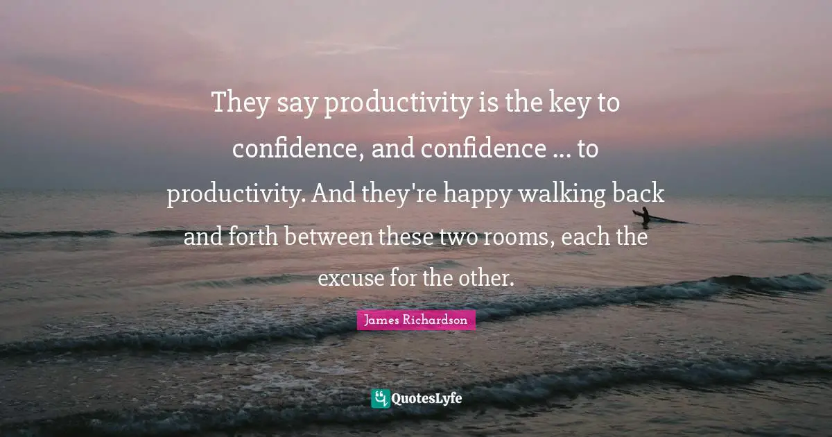 They say productivity is the key to confidence, and confidence ... to productivity. And they're happy walking back and forth between these two rooms, each the excuse for the other.