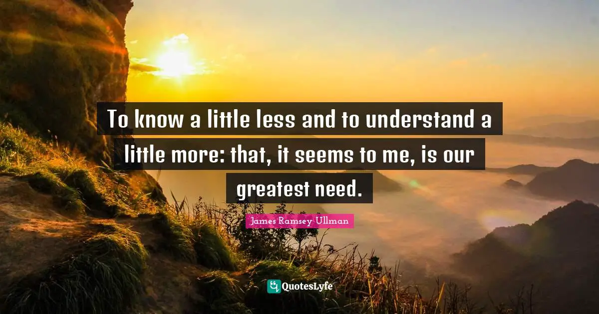 To know a little less and to understand a little more: that, it seems to me, is our greatest need.