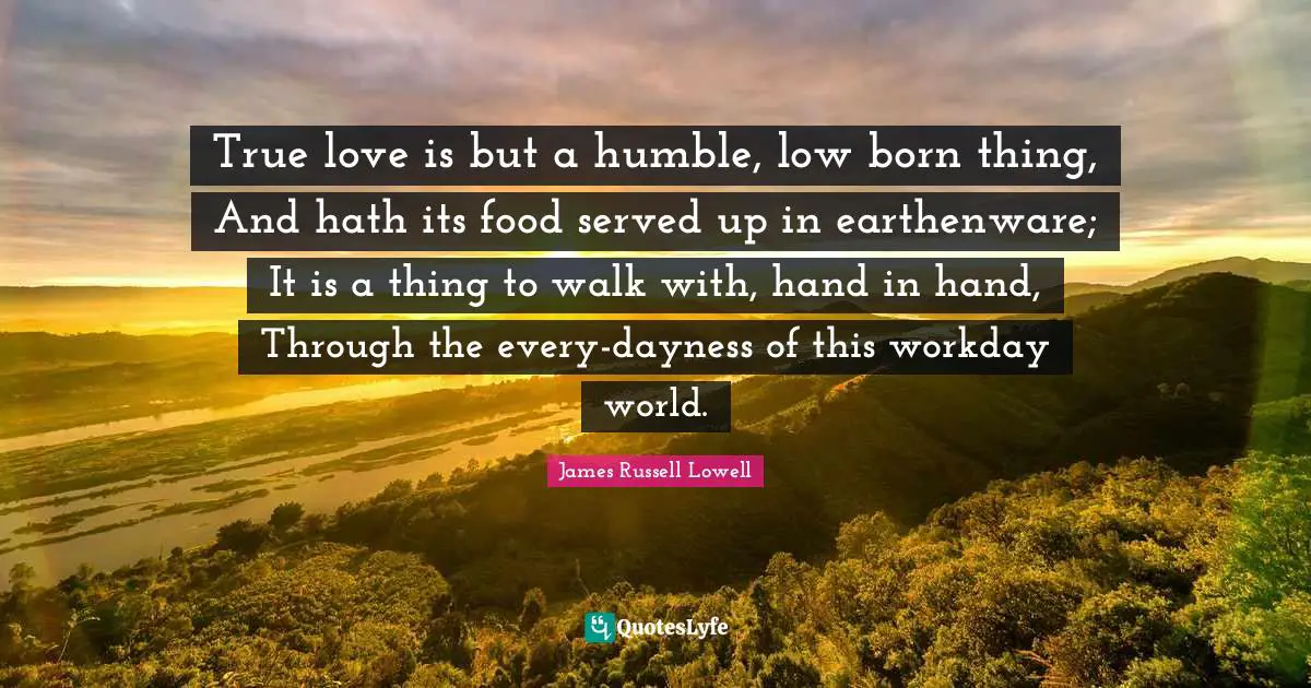 True love is but a humble, low born thing, And hath its food served up in earthenware; It is a thing to walk with, hand in hand, Through the every-dayness of this workday world.