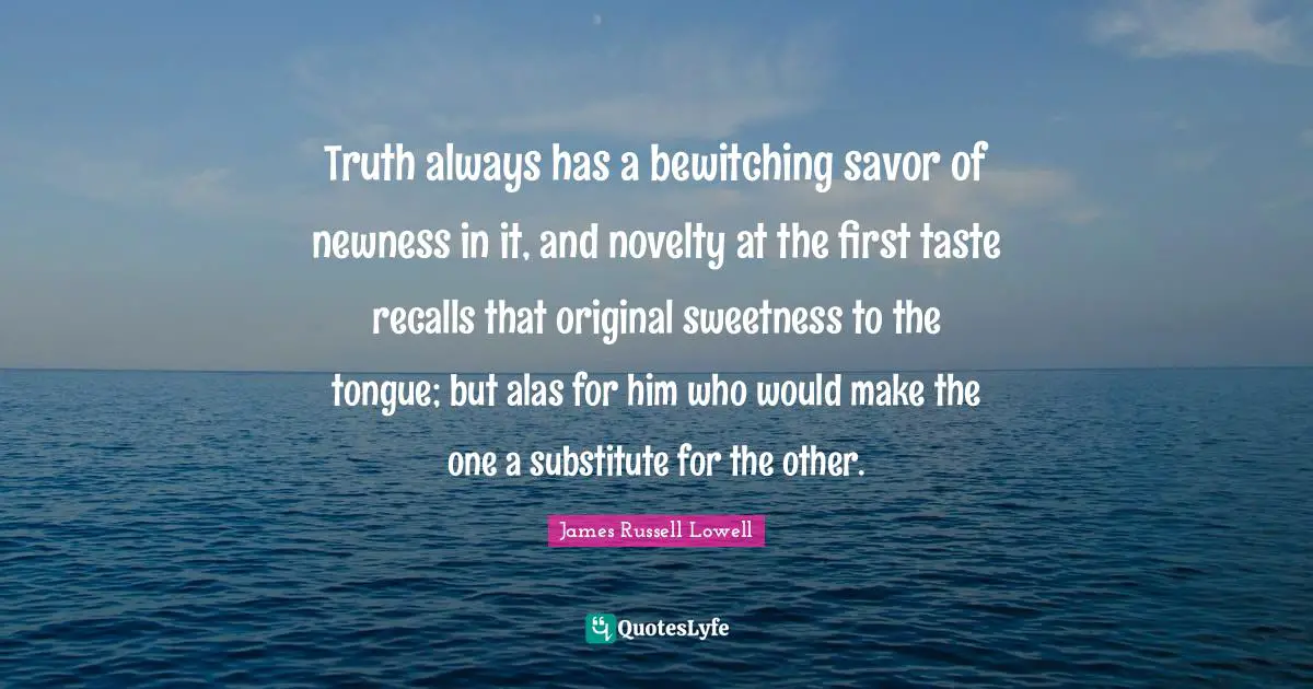 Truth always has a bewitching savor of newness in it, and novelty at the first taste recalls that original sweetness to the tongue; but alas for him who would make the one a substitute for the other.
