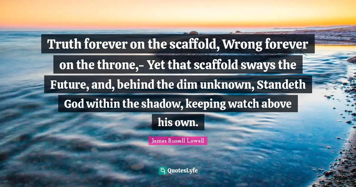 Truth forever on the scaffold, Wrong forever on the throne,- Yet that scaffold sways the Future, and, behind the dim unknown, Standeth God within the shadow, keeping watch above his own.
