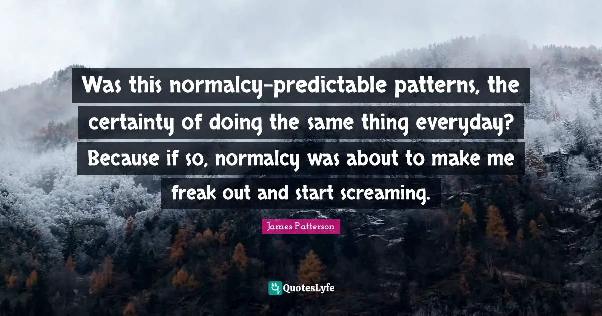 Was this normalcy-predictable patterns, the certainty of doing the same thing everyday? Because if so, normalcy was about to make me freak out and start screaming.